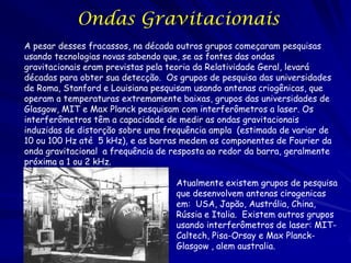Ondas Gravitacionais
A pesar desses fracassos, na década outros grupos começaram pesquisas
usando tecnologias novas sabendo que, se as fontes das ondas
gravitacionais eram previstas pela teoria da Relatividade Geral, levará
décadas para obter sua detecção. Os grupos de pesquisa das universidades
de Roma, Stanford e Louisiana pesquisam usando antenas criogênicas, que
operam a temperaturas extremamente baixas, grupos das universidades de
Glasgow, MIT e Max Planck pesquisam com interferômetros a laser. Os
interferômetros têm a capacidade de medir as ondas gravitacionais
induzidas de distorção sobre uma frequência ampla (estimada de variar de
10 ou 100 Hz até 5 kHz), e as barras medem os componentes de Fourier da
onda gravitacional a frequência de resposta ao redor da barra, geralmente
próxima a 1 ou 2 kHz.

                                    Atualmente existem grupos de pesquisa
                                    que desenvolvem antenas cirogenicas
                                    em: USA, Japão, Austrália, China,
                                    Rússia e Italia. Existem outros grupos
                                    usando interferômetros de laser: MIT-
                                    Caltech, Pisa-Orsay e Max Planck-
                                    Glasgow , alem australia.
 