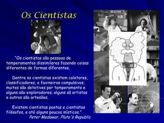 Os Cientistas




    “Os cientistas são pessoas de
temperamentos dissimilares fazendo coisas
diferentes de formas diferentes.

   Dentre os cientistas existem coletores,
classificadores, e faxineiros compulsivos;
muitos são detetives por temperamento e
alguns são exploradores; alguns sã artistas
e outros são artesões.

    Existem cientistas poetas e cientistas
filósofos, e até alguns poucos místicos."
            Peter Medawar, Pluto's Republic
 
