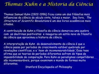 Thomas Kuhn e a Historia da Ciência

Thomas Samuel Kuhn (1922-1996) ficou como um dos filósofos mais
influencias da ciência do século vinte, talvez o maior. Seu livro, The
Structure of Scientific Revolutions é um dos livros acadêmicos mais
citados.

A contribuição de Kuhn a filosofia da ciência demarcou uma quebra
com as doutrinas positivistas e inaugurou um estilo novo da filosofia
da ciência que aproximou a historia da ciência.

A interpretação de Kuhn do desenvolvimento da ciência é que a
ciência passa por períodos de crescimento estável quebrado por
revoluções científicas, e a ‘tese de incomensurabilidade’, Essa tese
afirma que as teorias de períodos diferentes sofrem de tipos de
impossibilidade de comparação. Para Kuhn os paradigmas competidores
são incomensuráveis, porque examinam o mundo de formas muito
diferentes.
                 Stanford Encyclopedia of Philosophy
 