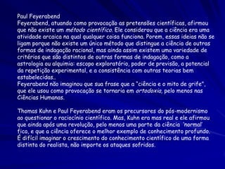 Paul Feyerabend
Feyerabend, atuando como provocação as pretensões científicas, afirmou
que não existe um método científico. Ele considerou que a ciência era uma
atividade arcaica na qual qualquer coisa funciona. Porem, essas ideias não se
ligam porque não existe um único método que distingue a ciência de outras
formas de indagação racional, mas ainda assim existem uma variedade de
critérios que são distintos de outras formas de indagação, como a
astrologia ou alquimia: escopo exploratório, poder de previsão, a potencial
da repetição experimental, e a consistência com outras teorias bem
estabelecidas..
Feyerabend não imaginou que sua frase que a “ciência e o mito de grife",
que ele usou como provocação se tornaria em ortodoxia, pelo menos nas
Ciências Humanas.

Thomas Kuhn e Paul Feyerabend eram os precursores do pós-modernismo
ao questionar o raciocínio científico. Mas, Kuhn era mas real e ele afirmou
que ainda após uma revolução, pelo menos uma parte da ciência ‘normal’
fica, e que a ciência oferece o melhor exemplo de conhecimento profundo.
É difícil imaginar o crescimento do conhecimento científico de uma forma
distinta do realista, não importe os ataques sofridos.
 