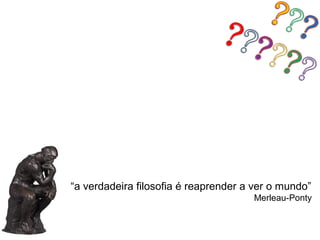 “a verdadeira filosofia é reaprender a ver o mundo”
                                      Merleau-Ponty
 