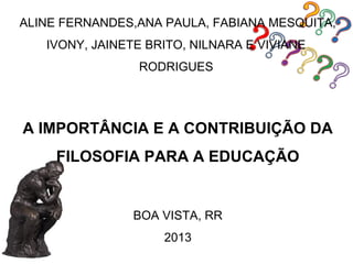 ALINE FERNANDES,ANA PAULA, FABIANA MESQUITA,
   IVONY, JAINETE BRITO, NILNARA E VIVIANE
                RODRIGUES




A IMPORTÂNCIA E A CONTRIBUIÇÃO DA
     FILOSOFIA PARA A EDUCAÇÃO


                BOA VISTA, RR
                    2013
 
