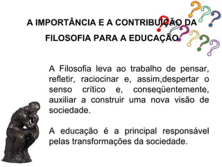 A IMPORTÂNCIA E A CONTRIBUIÇÃO DA
   FILOSOFIA PARA A EDUCAÇÃO


    A Filosofia leva ao trabalho de pensar,
    refletir, raciocinar e, assim,despertar o
    senso crítico e, conseqüentemente,
    auxiliar a construir uma nova visão de
    sociedade.

    A educação é a principal responsável
    pelas transformações da sociedade.
 