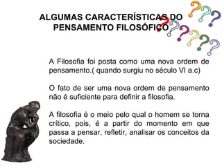 ALGUMAS CARACTERÍSTICAS DO
  PENSAMENTO FILOSÓFICO


 A Filosofia foi posta como uma nova ordem de
 pensamento.( quando surgiu no século VI a.c)

 O fato de ser uma nova ordem de pensamento
 não é suficiente para definir a filosofia.

 A filosofia é o meio pelo qual o homem se torna
 crítico, pois, é a partir do momento em que
 passa a pensar, refletir, analisar os conceitos da
 sociedade.
 