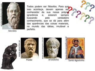 misteriosdomundo.com

                                                    Todos podem ser filósofos. Para que
                                                    isso aconteça, devem apenas ser
                                                    conhecedor da sua nossa própria
                                                    ignorância   e,    estarem    sempre
                                                    buscando        pelo       verdadeiro
                                                    conhecimento, que se dá para além
                                                    das aparências das coisas materiais,
                                                    no mundo das idéias, imutável e
                                                    perfeito.
                       Sócrates




                                                                                                          tijuca.nova-acropole.org.br
                                                                www.percepolegatto.com.br
                                  www.geocities.w
                                  s




                                                    Platão                                  Aristóteles                                 Santo Agostinho
 