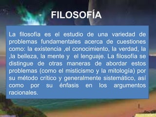 FILOSOFÍA
La filosofía es el estudio de una variedad de
problemas fundamentales acerca de cuestiones
como: la existencia ,el conocimiento, la verdad, la
,la belleza, la mente y el lenguaje. La filosofía se
distingue de otras maneras de abordar estos
problemas (como el misticismo y la mitología) por
su método crítico y generalmente sistemático, así
como por su énfasis en los argumentos
racionales.