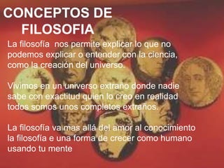 CONCEPTOS DE
FILOSOFIA
La filosofía nos permite explicar lo que no
podemos explicar o entender con la ciencia,
como la creación del universo.
Vivimos en un universo extraño donde nadie
sabe con exactitud quien lo creo en realidad
todos somos unos completos extraños.
La filosofía va mas allá del amor al conocimiento
la filosofía e una forma de crecer como humano
usando tu mente