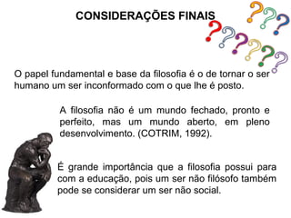 CONSIDERAÇÕES FINAIS




O papel fundamental e base da filosofia é o de tornar o ser
humano um ser inconformado com o que lhe é posto.

          A filosofia não é um mundo fechado, pronto e
          perfeito, mas um mundo aberto, em pleno
          desenvolvimento. (COTRIM, 1992).


         É grande importância que a filosofia possui para
         com a educação, pois um ser não filósofo também
         pode se considerar um ser não social.
 