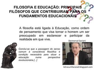 FILOSOFIA E EDUCAÇÃO: PRINCIPAIS
FILÓSOFOS QUE CONTRIBUIRAM PARA OS
      FUNDAMENTOS EDUCACIONAIS


    A filosofia está ligada à Educação, como ordem
    de pensamento que visa tornar o homem um ser
    preocupado em esclarecer e participar da
    realidade em que vive.            Dermerval Saviani


    Conclui-se que a passagem do senso
    comum à consciência filosófica é
    condição necessária para situar a
    educação          numa   perspectiva
    revolucionária.[...]

                                           letrasunifacsead.blogspot.com
 