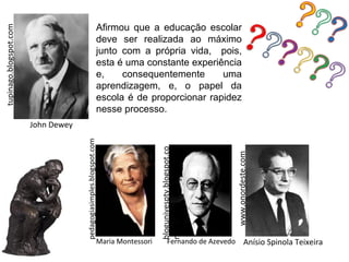 Afirmou que a educação escolar
tupinago.blogspot.com


                                                                 deve ser realizada ao máximo
                                                                 junto com a própria vida, pois,
                                                                 esta é uma constante experiência
                                                                 e,    consequentemente      uma
                                                                 aprendizagem, e, o papel da
                                                                 escola é de proporcionar rapidez
                                                                 nesse processo.
                        John Dewey
                                     pedagogiasimples.blogspot.com




                                                                                    blogunivesptv.blogspot.co




                                                                                                                 www.onordeste.com
                                                                                    m




                                                                 Maria Montessori          Fernando de Azevedo             Anísio Spinola Teixeira
 