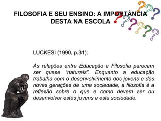 FILOSOFIA E SEU ENSINO: A IMPORTÂNCIA
          DESTA NA ESCOLA



     LUCKESI (1990, p.31):

     As relações entre Educação e Filosofia parecem
     ser quase “naturais”. Enquanto a educação
     trabalha com o desenvolvimento dos jovens e das
     novas gerações de uma sociedade, a filosofia é a
     reflexão sobre o que e como devem ser ou
     desenvolver estes jovens e esta sociedade.
 