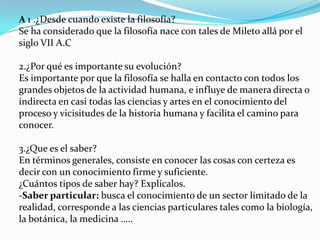 A 1 .¿Desde cuando existe la filosofía?
Se ha considerado que la filosofía nace con tales de Mileto allá por el
siglo VII A.C

2.¿Por qué es importante su evolución?
Es importante por que la filosofía se halla en contacto con todos los
grandes objetos de la actividad humana, e influye de manera directa o
indirecta en casi todas las ciencias y artes en el conocimiento del
proceso y vicisitudes de la historia humana y facilita el camino para
conocer.

3.¿Que es el saber?
En términos generales, consiste en conocer las cosas con certeza es
decir con un conocimiento firme y suficiente.
¿Cuántos tipos de saber hay? Explícalos.
-Saber particular: busca el conocimiento de un sector limitado de la
realidad, corresponde a las ciencias particulares tales como la biología,
la botánica, la medicina …..
 