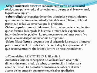 -Saber universal: busca un conocimiento cierto de la realidad
total, como por ejemplo, al conocimiento de que es el bien y el mal,
lo justo o lo injusto..
-saber religioso: constituido por los principios y conocimientos
que fundamentan en conjunto doctrinal de una religión, del cual
participan todas las personas que lo profesan.
-Saber popular: constituido como fruto de la conciencia colectiva
que se formo a lo largo de la historia, atraves de la experiencias
individuales o del pueblo . Lo reconocemos en refranes como “no
por mucho madrugar amanece mas temprano”
-Saber filosófico: se pregunta por el origen de las cosas o primeros
principios, con el fin de descubrir el sentido y la explicación de lo
que ocurre a nuestro alrededor y dentro de nosotros mismos .

4¿Cómo define ARISTOTELES la filosofía ?
Aristóteles forjó su concepción de la filosofía en una triple
dimensión: como modo de saber, como función intelectual y
como actividad. La filosofía como forma de saber es el saber
acerca de los entes en cuanto entes, el saber apodíctico
 