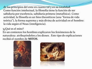 de los principios del ente en cuanto tal y en su totalidad.
Como función intelectual, la filosofía tiene la función de ser
sabiduría por excelencia, sabiduría primera (metafísica). Como
actividad, la filosofía es un bíos theoréticos (una "forma de vida
teórica"), la forma suprema y más divina de actividad en el hombre:
la vida según el Nous (inteligencia).
5¿Qué es el mito?
En un comienzo los hombres explicaron los fenómenos de la
naturaleza atribuyéndolos a los dioses . Este tipo de explicaciones
recibió el nombre de MITOS.
 