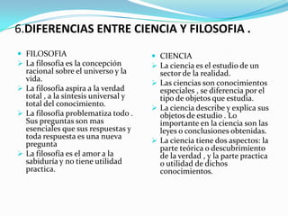 6.DIFERENCIAS ENTRE CIENCIA Y FILOSOFIA .
 FILOSOFIA                            CIENCIA
 La filosofía es la concepción        La ciencia es el estudio de un
  racional sobre el universo y la       sector de la realidad.
  vida.
                                       Las ciencias son conocimientos
 La filosofía aspira a la verdad       especiales , se diferencia por el
  total , a la síntesis universal y     tipo de objetos que estudia.
  total del conocimiento.
                                       La ciencia describe y explica sus
 La filosofía problematiza todo .      objetos de estudio . Lo
  Sus preguntas son mas                 importante en la ciencia son las
  esenciales que sus respuestas y       leyes o conclusiones obtenidas.
  toda respuesta es una nueva
  pregunta                             La ciencia tiene dos aspectos: la
                                        parte teórica o descubrimiento
 La filosofía es el amor a la          de la verdad , y la parte practica
  sabiduría y no tiene utilidad         o utilidad de dichos
  practica.                             conocimientos.
 