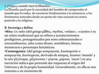 7 ¿Cómo y cuando nace la filosofía?
La filosofía nació por la necesidad del hombre de comprender el
mundo que lo rodea, de encontrar fundamentos a la existencia, a los
fenómenos naturales desde un punto de vista racional en contra
posición a lo religioso.

B. Investiga y define
•Mito: Un mito (del griego μῦθος, mythos, «relato», «cuento») es
un relato tradicional que se refiere a acontecimientos
prodigiosos, protagonizados por seres sobrenaturales o
extraordinarios, tales como dioses, semidioses, héroes,
monstruos o personajes fantásticos.
•Cosmogonía: (del griego κοσμογονία, kosmogonía o
κοσμογενία, kosmogenía, derivado de κόσμος, kosmos ‘mundo’ y
la raíz γί(γ)νομαι, gí(g)nomai / γέγονα, gégona, ‘nacer’) es una
narración mítica que pretende dar respuesta al origen del
Universo y de la propia humanidad. Generalmente, en ella se nos
remonta a un momento de
 