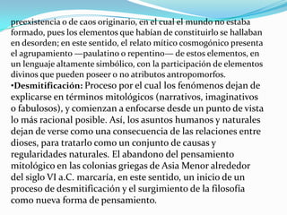 preexistencia o de caos originario, en el cual el mundo no estaba
formado, pues los elementos que habían de constituirlo se hallaban
en desorden; en este sentido, el relato mítico cosmogónico presenta
el agrupamiento —paulatino o repentino— de estos elementos, en
un lenguaje altamente simbólico, con la participación de elementos
divinos que pueden poseer o no atributos antropomorfos.
•Desmitificación: Proceso por el cual los fenómenos dejan de
explicarse en términos mitológicos (narrativos, imaginativos
o fabulosos), y comienzan a enfocarse desde un punto de vista
lo más racional posible. Así, los asuntos humanos y naturales
dejan de verse como una consecuencia de las relaciones entre
dioses, para tratarlo como un conjunto de causas y
regularidades naturales. El abandono del pensamiento
mitológico en las colonias griegas de Asia Menor alrededor
del siglo VI a.C. marcaría, en este sentido, un inicio de un
proceso de desmitificación y el surgimiento de la filosofía
como nueva forma de pensamiento.
 