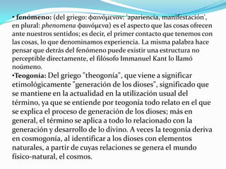 • fenómeno: (del griego: φαινόμενoν: 'apariencia, manifestación',
en plural: phenomena φαινόμενα) es el aspecto que las cosas ofrecen
ante nuestros sentidos; es decir, el primer contacto que tenemos con
las cosas, lo que denominamos experiencia. La misma palabra hace
pensar que detrás del fenómeno puede existir una estructura no
perceptible directamente, el filósofo Immanuel Kant lo llamó
noúmeno.
•Teogonía: Del griego "theogonía", que viene a significar
etimológicamente "generación de los dioses", significado que
se mantiene en la actualidad en la utilización usual del
término, ya que se entiende por teogonía todo relato en el que
se explica el proceso de generación de los dioses; más en
general, el término se aplica a todo lo relacionado con la
generación y desarrollo de lo divino. A veces la teogonía deriva
en cosmogonía, al identificar a los dioses con elementos
naturales, a partir de cuyas relaciones se genera el mundo
físico-natural, el cosmos.
 