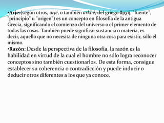 •Arje:(según otros, arjé, o también arkhé, del griego ἀρχή, "fuente",
"principio" u "origen") es un concepto en filosofía de la antigua
Grecia, significando el comienzo del universo o el primer elemento de
todas las cosas. También puede significar sustancia o materia, es
decir, aquello que no necesita de ninguna otra cosa para existir, sólo él
mismo.
•Razón: Desde la perspectiva de la filosofía, la razón es la
habilidad en virtud de la cual el hombre no sólo logra reconocer
conceptos sino también cuestionarlos. De esta forma, consigue
establecer su coherencia o contradicción y puede inducir o
deducir otros diferentes a los que ya conoce.
 