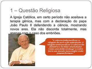 1 – Questão Religiosa
A Igreja Católica, em certo período não aceitava a
terapia gênica, mas com a declaração do papa
João Paulo II defendendo a ciência, mostrando
novos ares. Ela não discorda totalmente, mas
apenas com o caso dos embriões.

                              “A ciência pode purificar a
                         religião do erro e da superstição. A
                        religião pode purificar a ciência da
                           idolatria e do falso absolutismo.
                          Cada uma pode conduzir a outra
                         para um mundo mais amplo onde
                                   possam florescer.”
 