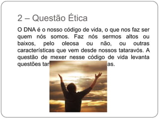 2 – Questão Ética
O DNA é o nosso código de vida, o que nos faz ser
quem nós somos. Faz nós sermos altos ou
baixos, pelo oleosa ou não, ou outras
características que vem desde nossos tataravós. A
questão de mexer nesse código de vida levanta
questões tanto éticas como religiosas.
 