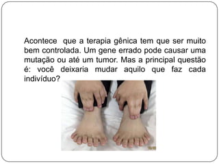 Acontece que a terapia gênica tem que ser muito
bem controlada. Um gene errado pode causar uma
mutação ou até um tumor. Mas a principal questão
é: você deixaria mudar aquilo que faz cada
indivíduo?
 