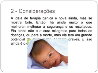 2 - Considerações
A ideia de terapia gênica é nova ainda, mas se
mostra forte. Então, há ainda muito o que
melhorar, melhorar a segurança e os resultados.
Ela ainda não é a cura milagrosa para todas as
doenças, ou para a morte, mas ela tem um grande
potêncial de curar várias doenças graves. E isso
ainda é o começo!
 