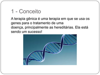 1 - Conceito
A terapia gênica é uma terapia em que se usa os
genes para o tratamento de uma
doença, principalmente as hereditárias. Ela está
sendo um sucesso!
 