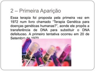 2 – Primeira Aparição
Essa terapia foi proposta pela primeira vez em
1972 num livro chamado “Terapia Genética para
doenças genéticas humanas?”, aonde ele propôs a
transferência de DNA para substituir o DNA
defeituoso. A primeiro tentativa ocorreu em 20 de
Setembro de 1970.
 