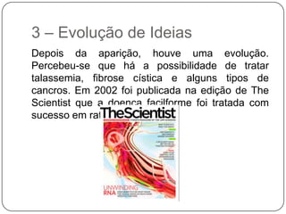 3 – Evolução de Ideias
Depois da aparição, houve uma evolução.
Percebeu-se que há a possibilidade de tratar
talassemia, fibrose cística e alguns tipos de
cancros. Em 2002 foi publicada na edição de The
Scientist que a doença facilforme foi tratada com
sucesso em ratos.
 