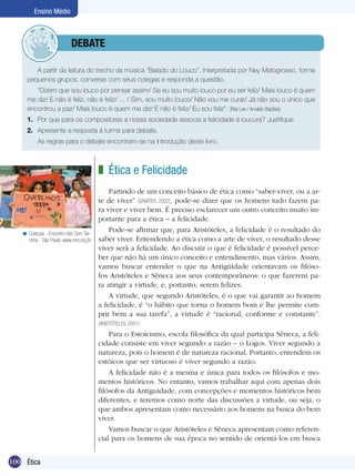 100 Introdução
Ensino Médio
100 Ética
Ensino Médio
A partir da leitura do trecho da música “Balado do Louco”, interpretada por Ney Matogrosso, forme
pequenos grupos, converse com seus colegas e responda a questão.
“Dizem que sou louco por pensar assim/ Se eu sou muito louco por eu ser feliz/ Mais louco é quem
me diz/ E não é feliz, não é feliz/ ... / Sim, sou muito louco/ Não vou me curar/ Já não sou o único que
encontrou a paz/ Mais louco é quem me diz/ E não é feliz/ Eu sou feliz”. (Rita Lee / Arnaldo Baptista)
1.	 Por que para os compositores a nossa sociedade associa a felicidade à loucura? Justifique.
2.	 Apresente a resposta à turma para debate.
	 As regras para o debate encontram-se na introdução deste livro.
Ética e Felicidade
Partindo de um conceito básico de ética como “saber-viver, ou a ar-
te de viver” (SAVATER, 2002), pode-se dizer que os homens tudo fazem pa-
ra viver e viver bem. É preciso esclarecer um outro conceito muito im-
portante para a ética – a felicidade.
Pode-se afirmar que, para Aristóteles, a felicidade é o resultado do
saber viver. Entendendo a ética como a arte de viver, o resultado desse
viver será a felicidade. Ao discutir o que é felicidade é possível perce-
ber que não há um único conceito e entendimento, mas vários. Assim,
vamos buscar entender o que na Antigüidade orientavam os filóso-
fos Aristóteles e Sêneca aos seus contemporâneos: o que fazerem pa-
ra atingir a virtude, e, portanto, serem felizes.
A virtude, que segundo Aristóteles, é o que vai garantir ao homem
a felicidade, é “o hábito que torna o homem bom e lhe permite cum-
prir bem a sua tarefa”, a virtude é “racional, conforme e constante”.
(ARISTÓTELES, 2001)
Para o Estoicismo, escola filosófica da qual participa Sêneca, a feli-
cidade consiste em viver segundo a razão – o Logos. Viver segundo a
natureza, pois o homem é de natureza racional. Portanto, entendem os
estóicos que ser virtuoso é viver segundo a razão.
A felicidade não é a mesma e única para todos os filósofos e mo-
mentos históricos. No entanto, vamos trabalhar aqui com apenas dois
filósofos da Antiguidade, com concepções e momentos históricos bem
diferentes, e teremos como norte das discussões a virtude, ou seja, o
que ambos apresentam como necessário aos homens na busca do bem
viver.
Vamos buscar o que Aristóteles e Sêneca apresentam como referen-
cial para os homens de sua época no sentido de orientá-los em busca
z
Crianças - Encontro dos Sem Ter-
rinha - São Paulo. www.mst.org.br
<
	debate
 