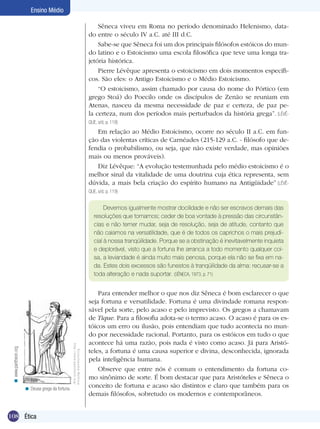 108 Introdução
Ensino Médio
108 Ética
Ensino Médio
Sêneca viveu em Roma no período denominado Helenismo, data-
do entre o século IV a.C. até III d.C.
Sabe-se que Sêneca foi um dos principais filósofos estóicos do mun-
do latino e o Estoicismo uma escola filosófica que teve uma longa tra-
jetória histórica.
Pierre Lévêque apresenta o estoicismo em dois momentos específi-
cos. São eles: o Antigo Estoicismo e o Médio Estoicismo.
“O estoicismo, assim chamado por causa do nome do Pórtico (em
grego Stoá) do Poecilo onde os discípulos de Zenão se reuniam em
Atenas, nasceu da mesma necessidade de paz e certeza, de paz pe-
la certeza, num dos períodos mais perturbados da história grega”. (LÉVÊ-
QUE, s/d, p. 118)
Em relação ao Médio Estoicismo, ocorre no século II a.C. em fun-
ção das violentas críticas de Carnéades (215-129 a.C. - filósofo que de-
fendia o probabilismo, ou seja, que não existe verdade, mas opiniões
mais ou menos prováveis).
Diz Lévêque: “A evolução testemunhada pelo médio estoicismo é o
melhor sinal da vitalidade de uma doutrina cuja ética representa, sem
dúvida, a mais bela criação do espírito humano na Antigüidade” (LÉVÊ-
QUE, s/d, p. 119)
Devemos igualmente mostrar docilidade e não ser escravos demais das
resoluções que tomamos; ceder de boa vontade à pressão das circunstân-
cias e não temer mudar, seja de resolução, seja de atitude, contanto que
não caiamos na versatilidade, que é de todos os caprichos o mais prejudi-
cial à nossa tranqüilidade. Porque se a obstinação é inevitavelmente inquieta
e deplorável, visto que a fortuna lhe arranca a todo momento qualquer coi-
sa, a leviandade é ainda muito mais penosa, porque ela não se fixa em na-
da. Estes dois excessos são funestos à tranqüilidade da alma: recusar-se a
toda alteração e nada suportar. (SÊNECA, 1973, p. 71)
Para entender melhor o que nos diz Sêneca é bom esclarecer o que
seja fortuna e versatilidade. Fortuna é uma divindade romana respon-
sável pela sorte, pelo acaso e pelo imprevisto. Os gregos a chamavam
de Tique. Para a filosofia adota-se o termo acaso. O acaso é para os es-
tóicos um erro ou ilusão, pois entendiam que tudo acontecia no mun-
do por necessidade racional. Portanto, para os estóicos em tudo o que
acontece há uma razão, pois nada é visto como acaso. Já para Aristó-
teles, a fortuna é uma causa superior e divina, desconhecida, ignorada
pela inteligência humana.
Observe que entre nós é comum o entendimento da fortuna co-
mo sinônimo de sorte. É bom destacar que para Aristóteles e Sêneca o
conceito de fortuna e acaso são distintos e claro que também para os
demais filósofos, sobretudo os modernos e contemporâneos.
Deusa grega da fortuna.<
www.pantheon.org<
 