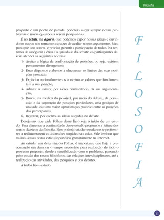11
Filosofia
proposto é um ponto de partida, podendo surgir sempre novos pro-
blemas e novas questões a serem pesquisadas.
É no debate, na ágora, que podemos expor nossas idéias e ouvin-
do os outros nos tornamos capazes de avaliar nossos argumentos. Mas,
para que isso ocorra, é preciso garantir a participação de todos. Na ten-
tativa de assegurar a ética e a qualidade do debate, os participantes de-
vem atender as seguintes normas:
1-	 Aceitar a lógica da confrontação de posições, ou seja, existem
pensamentos divergentes;
2-	 Estar dispostos e abertos a ultrapassar os limites das suas posi-
ções pessoais;
3- 	Explicitar racionalmente os conceitos e valores que fundamen-
tam a sua posição;
4-	 Admitir o caráter, por vezes contraditório, da sua argumenta-
ção;
5-	 Buscar, na medida do possível, por meio do debate, da persu-
asão e da superação de posições particulares, uma posição de
unidade, ou uma maior aproximação possível entre as posições
dos participantes;
6-	 Registrar, por escrito, as idéias surgidas no debate.
Desejamos que cada Folhas desse livro seja o início de um estu-
do. Para alimentar a continuidade desse estudo propomos a leitura dos
textos clássicos da filosofia. Eles poderão ajudar estudantes e professo-
res a realimentarem as discussões surgidas nas aulas. Vale lembrar que
muitas dessas obras estão disponíveis gratuitamente na Internet.
Ao estudar um determinado Folhas, é importante que haja a pre-
ocupação em demorar o tempo necessário para realização de todo o
processo proposto, desde a sensibilização com o problema, passando
pelo estudo dos textos filosóficos, das relações interdisciplinares, até a
realização das atividades, das pesquisas e dos debates.
A todos bom estudo.
F
I
L
O
S
O
F
I
A
 