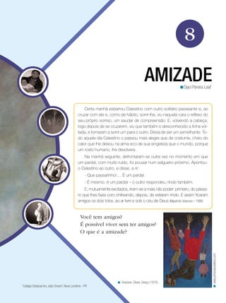 8
AMIZADEDjaci Pereira Leal1
<
Certa manhã esbarrou Celestino com outro solitário passeante e, ao
cruzar com ele e, como de hábito, sorrir-lhe, viu naquela cara o reflexo do
seu próprio sorriso, um saudar de compreensão. E, volvendo a cabeça,
logo depois de se cruzarem, viu que também o desconhecido a tinha vol-
tada, e tornaram a sorrir um para o outro. Devia de ser um semelhante. To-
do aquele dia Celestino o passou mais alegre que de costume, cheio do
calor que lhe deixou na alma eco de sua singeleza que o mundo, porque
um rosto humano, lhe devolvera.
Na manhã seguinte, defrontaram-se outra vez no momento em que
um pardal, com muito ruído, foi pousar num salgueiro próximo. Apontou-
o Celestino ao outro, e disse, a rir:
- Que passarinho!.... É um pardal.
- É mesmo, é um pardal – o outro respondeu, rindo também.
E, mutuamente excitados, riram-se a mais não poder: primeiro, do pássa-
ro que lhes fazia coro chilreando, depois, de estarem rindo. E assim ficaram
amigos os dois tolos, ao ar livre e sob o céu de Deus (Miguel de Unamuno – 1999)
Você tem amigos?
É possível viver sem ter amigos?
O que é a amizade?
Graciano, Clovis. Dança (1970).<
www.pinturabrasileira.com<
1
Colégio Estadual Ary João Dresch. Nova Londrina - PR
 