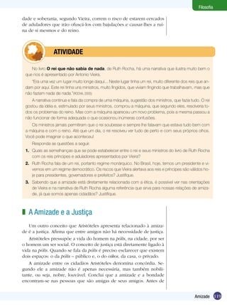 119Amizade
Filosofia
No livro O rei que não sabia de nada, de Ruth Rocha, há uma narrativa que ilustra muito bem o
que nos é apresentado por Antonio Vieira.
“Era uma vez um lugar muito longe daqui... Neste lugar tinha um rei, muito diferente dos reis que an-
dam por aqui. Este rei tinha uns ministros, muito fingidos, que viviam fingindo que trabalhavam, mas que
não faziam nada de nada.”(ROCHA, 2005)
A narrativa continua e fala da compra de uma máquina, sugestão dos ministros, que fazia tudo. O rei
gostou da idéia e, estimulado por seus ministros, comprou a máquina, que segundo eles, resolveria to-
dos os problemas do reino. Mas com a máquina apareceu um novo problema, pois a mesma passou a
não funcionar de forma adequada o que ocasionou inúmeras confusões.
Os ministros jamais permitiram que o rei soubesse e sempre lhe falavam que estava tudo bem com
a máquina e com o reino. Até que um dia, o rei resolveu ver tudo de perto e com seus próprios olhos.
Você pode imaginar o que aconteceu!
Responda as questões a seguir.
1.	 Quais as semelhanças que se pode estabelecer entre o rei e seus ministros do livro de Ruth Rocha
com os reis príncipes e aduladores apresentados por Vieira?
2.	 Ruth Rocha fala de um rei, portanto regime monárquico. No Brasil, hoje, temos um presidente e vi-
vemos em um regime democrático. Os riscos que Vieira alertava aos reis e príncipes são válidos ho-
je para presidentes, governadores e prefeitos? Justifique.
3.	 Sabendo que a amizade está diretamente relacionada com a ética, é possível ver nas orientações
de Vieira e na narrativa de Ruth Rocha alguma referência que sirva para nossas relações de amiza-
de, já que somos apenas cidadãos? Justifique.
	 ATIVIDADE
dade e soberania, segundo Vieira, correm o risco de estarem cercados
de aduladores que irão ofuscá-los com bajulações e causar-lhes a ruí-
na de si mesmos e do reino.
A Amizade e a Justiça
Um outro conceito que Aristóteles apresenta relacionado à amiza-
de é a justiça. Afirma que entre amigos não há necessidade de justiça.
Aristóteles pressupõe a vida do homem na pólis, na cidade, por ser
o homem um ser social. O conceito de justiça está diretamente ligado à
vida na pólis. Quando se fala da pólis é preciso esclarecer que existem
dois espaços: o da pólis – público e, o do oikos, da casa, o privado.
A amizade entre os cidadãos Aristóteles denomina concórdia. Se-
gundo ele a amizade não é apenas necessária, mas também nobili-
tante, ou seja, nobre, louvável. Conclui que a amizade e a bondade
encontram-se nas pessoas que são amigas de seus amigos. Antes de
z
 