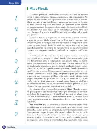 12 Introdução
Ensino Médio
I
n
t
r
o
d
u
ç
ã
o
Mito e Filosofia
O homem pode ser identificado e caracterizado como um ser que
pensa e cria explicações. Criando explicações, cria pensamentos. Na
criação do pensamento, estão presentes tanto o mito como a raciona-
lidade, ou seja, a base mitológica, enquanto pensamento por figuras,
e a base racional, enquanto pensamento por conceitos. Esses elemen-
tos são constituintes do processo de formação do conhecimento filosó-
fico. Este fato não pode deixar de ser considerado, pois é a partir dele
que o homem desenvolve suas idéias, cria sistemas, elabora leis, códi-
gos, práticas.
Compreender que o surgimento do pensamento racional, conceitu-
al, entre os gregos, foi decisivo no desenvolvimento da cultura da civi-
lização ocidental é condição para que se entenda a conquista da auto-
nomia da razão (lógos) diante do mito. Isso marca o advento de uma
etapa fundamental na história do pensamento e do desenvolvimento
de todas as concepções científicas produzidas ao longo da história hu-
mana.
O conhecimento de como isso se deu e quais foram as condições
que permitiram a passagem do mito à filosofia elucidam uma das ques-
tões fundamentais para a compreensão das grandes linhas de pensa-
mento que dominam todas as nossas tradições culturais. Deste modo, é
de fundamental importância que o estudante do Ensino Médio conhe-
ça o contexto histórico e político do surgimento da filosofia e o que ela
significou para a cultura. Esta passagem do pensamento mítico ao pen-
samento racional no contexto grego é importante para que o estudan-
te perceba que os mesmos conflitos entre mito e razão, vividos pelos
gregos, são problemas presentes, ainda hoje, em nossa sociedade, na
qual a própria ciência depara-se com o elemento da crença mitológica
ao apresentar-se como neutra, escondendo interesses políticos ou eco-
nômicos em sua roupagem sistemática, por exemplo.
Ao escrever sobre o conteúdo estruturante Mito e Filosofia, os auto-
res preocupam-se em desenvolver textos que permitam aos estudan-
tes de filosofia fazerem a experiência filosófica a partir de três recortes,
que são: Mito e Filosofia; O Deserto do Real; Ironia e Filosofia. Além
destes, muitos outros recortes são possíveis dentro deste Conteú­do Es-
truturante.
Mito e Filosofia: trata do problema da ordem e da desordem no mun-
do. O homem, ao procurar a ordem do mundo, cria tanto o mito como
a filosofia. Muitos povos da antigüidade experimentaram o mito, que
é um pensamento por imagens. Os gregos também fizeram a experi-
ência de ordenar o mundo por meio do Mito. Estes perceberam que o
Mito era um jeito de ordenar o mundo. A experiência política grega,
ao longo dos anos, trouxe a possibilidade do pensamento como lógos
z
 