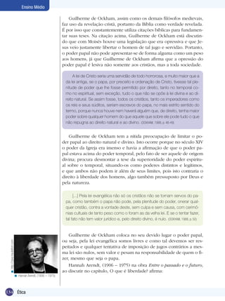 134 Ética
Ensino Médio
Guilherme de Ockham, assim como os demais filósofos medievais,
faz uso da revelação cristã, portanto da Bíblia como verdade revelada.
É por isso que constantemente utiliza citações bíblicas para fundamen-
tar suas teses. Na citação acima, Guilherme de Ockham está discutin-
do que com Moisés houve uma legislação que era opressiva e que Je-
sus veio justamente libertar o homem de tal jugo e servidão. Portanto,
o poder papal não pode apresentar-se de forma alguma como um peso
aos homens, já que Guilherme de Ockham afirma que a opressão do
poder papal é lesiva não somente aos cristãos, mas a toda sociedade.
A lei de Cristo seria uma servidão de todo horrorosa, e muito maior que a
da lei antiga, se o papa, por preceito e ordenação de Cristo, tivesse tal ple-
nitude de poder que lhe fosse permitido por direito, tanto no temporal co-
mo no espiritual, sem exceção, tudo o que não se opõe à lei divina e ao di-
reito natural. Se assim fosse, todos os cristãos, tanto os imperadores como
os reis e seus súditos, seriam escravos do papa, no mais estrito sentido do
termo, porque nunca houve nem haverá alguém que, de direito, tenha maior
poder sobre qualquer homem do que aquele que sobre ele pode tudo o que
não repugna ao direito natural e ao divino. (OCKHAM, 1988, p. 48-49)
Guilherme de Ockham tem a nítida preocupação de limitar o po-
der papal ao direito natural e divino. Isto ocorre porque no século XIV
o poder da Igreja era imenso e havia a afirmação de que o poder pa-
pal estava acima do poder temporal, pelo fato de ser aquele de origem
divina; procura desmontar a tese da superioridade do poder espiritu-
al sobre o temporal, situando-os como poderes distintos e legítimos,
e que ambos não podem ir além de seus limites, pois isto contraria o
direito à liberdade dos homens, algo também pressuposto por Deus e
pela natureza.
[...] Pela lei evangélica não só os cristãos não se tornam servos do pa-
pa, como também o papa não pode, pela plenitude do poder, onerar qual-
quer cristão, contra a vontade deste, sem culpa e sem causa, com cerimô-
nias cultuais de tanto peso como o foram as da velha lei. E se o tentar fazer,
tal fato não tem valor jurídico e, pelo direito divino, é nulo. (OCKHAM, 1988, p. 50)
Guilherme de Ockham coloca no seu devido lugar o poder papal,
ou seja, pela lei evangélica somos livres e como tal devemos ser res-
peitados e qualquer tentativa de imposição de jugos contrários a mes-
ma lei são nulos, sem valor e pesam na responsabilidade de quem o fi-
zer, mesmo que seja o papa.
Hannah Arendt, (1906 – 1975) na obra Entre o passado e o futuro,
ao discutir no capítulo, O que é liberdade? afirma:
http://zyke.hautetfort.com<
Hannah Arendt, (1906 – 1975)<
 