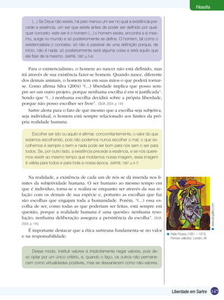 147Liberdade em Sartre
Filosofia
(...) Se Deus não existe, há pelo menos um ser no qual a existência pre-
cede a essência, um ser que existe antes de poder ser definido por qual-
quer conceito: este ser é o homem (...) o homem existe, encontra a si mes-
mo, surge no mundo e só posteriormente se define. O homem, tal como o
existencialista o concebe, só não é passível de uma definição porque, de
início, não é nada: só posteriormente será alguma coisa e será aquilo que
ele fizer de si mesmo. (SARTRE, 1987, p. 5-6)
Para o existencialismo, o homem ao nascer não está definido, mas
irá através de sua existência fazer-se homem. Quando nasce, diferente
dos demais animais, o homem tem em suas mãos o que poderá tornar-
se. Como afirma Silva (2004) “(...) liberdade implica que posso sem-
pre ser um outro projeto, porque nenhuma escolha é em si justificada”.
Sendo que “(...) nenhuma escolha decidirá sobre a própria liberdade,
porque não posso escolher ser livre”. (SILVA, 2004, p. 144)
Sartre alerta para o fato de que mesmo que a escolha seja subjetiva,
seja individual, o homem está sempre relacionado aos limites da pró-
pria realidade humana.
Escolher ser isto ou aquilo é afirmar, concomitantemente, o valor do que
estamos escolhendo, pois não podemos nunca escolher o mal; o que es-
colhemos é sempre o bem e nada pode ser bom para nós sem o ser para
todos. Se, por outro lado, a existência precede a essência, e se nós quere-
mos existir ao mesmo tempo que moldamos nossa imagem, essa imagem
é válida para todos e para toda a nossa época. (SARTRE, 1987, p. 6-7)
Na realidade, a existência de cada um de nós se dá inserida nos li-
mites da subjetividade humana. O ser humano ao mesmo tempo em
que é indivíduo, torna-se e realiza-se enquanto ser através da sua re-
lação com os demais de sua espécie e, portanto as escolhas que faz
são escolhas que engajam toda a humanidade. Porém, “(...) essa es-
colha de ser, como todas as que poderiam ser feitas, está sempre em
questão, porque a realidade humana é uma questão: nenhuma reso-
lução, nenhuma deliberação assegura a persistência da escolha”. (SILVA,
2004, p. 145)
É importante destacar que a ética sartreana fundamenta-se no valor
e na responsabilidade.
Pablo Picasso (1881 – 1973).
Penrose collection, London, UK
<
Desse modo, instituir valores é implicitamente negar valores, pois de-
vo optar por um único critério, e, quando o faço, os outros não permane-
cem como virtualidades positivas, mas se desvanecem como não-valores.
www.abcgallery.com<
 