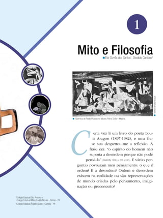 1
Mito e FilosofiaEloi Corrêa dos Santos1
, Osvaldo Cardoso2
<
erta vez li um livro do poeta Lou-
is Aragon (1897-1982), e uma fra-
se sua despertou-me a reflexão. A
frase era: “o espírito do homem não
suporta a desordem porque não pode
pensá-la” (ARAGON, 1996, p. 215 e 241). E várias per-
guntas povoaram meu pensamento: o que é
ordem? E a desordem? Ordem e desordem
existem na realidade ou são representações
de mundo criadas pelo pensamento, imagi-
nação ou preconceito?
Guernica de Pablo Picasso no Museu Reina Sofia – Madrid.<
www.malhatlantica.pt<
1
Colégio Estadual Sto. Antonio e
Colégio Estadual Mário Evaldo Morski - Pinhão - PR
2
Colégio Estadual Ângelo Gusso - Curitiba - PR
 