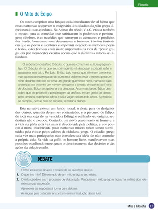 17
Filosofia
17Mito e Filosofia
Filosofia
O Mito de Édipo
Os mitos cumpriam uma função social moralizante de tal forma que
essas narrativas ocupavam o imaginário dos cidadãos da pólis grega di-
recionando suas condutas. Na Atenas do século V a.C. existia também
o espaço para as comédias que satirizavam os poderosos e persona-
gens célebres, e as tragédias que narravam as aventuras e prodígios
dos heróis, bem como suas desventuras e fracassos. Haviam festivais
em que os poetas e escritores competiam elegendo as melhores peças
e textos, estes festivais eram muito importantes na vida da “pólis” gre-
ga, era por meio destes eventos sociais que as narrativas míticas se di-
fundiam.
z
Forme pequenos grupos e responda as questões abaixo.
1.	 O que é o mito? Dê exemplo de um mito e faça o seu relato.
2.	 O mito obedece a um processo de elaboração. Pesquise um mito grego e faça uma análise dos ele-
mentos que o compõe.
Apresente as respostas à turma para debate.
As regras para o debate encontram-se na introdução deste livro.
	debate
O soberano consulta o Oráculo, o que era comum na cultura grega an-
tiga. O Oráculo afirma que seu primogênito irá desposar a própria mãe e
assassinar seu pai, o Rei Laio. Então, Laio manda que eliminem o menino,
mas a pessoa encarregada não cumpre a ordem e envia o menino para um
reino distante onde ele se torna um grande guerreiro e herói, numa de suas
andanças ele encontra um homem arrogante e o mata; chegando ao Reino
de Jocasta, Édipo se apaixona e a desposa. Anos mais tarde, Édipo des-
cobre que ele próprio é o personagem da profecia, e num gesto de deses-
pero, arranca os próprios olhos e sai a vagar pelo mundo a fora. A profecia
se cumpriu, porque o rei se recusou a matar a criança.
Esta narrativa possui um fundo moral, o alerta para os desígnios
dos deuses, que não devem ser contrariados, e o percurso de Édipo,
de toda sua saga, de ter vencido a Esfinge e decifrado seu enigma, seu
destino não o poupou. Contudo, um novo pensamento se formava e
a vida na pólis cada vez mais é direcionada pela política, e aos pou-
cos a moral estabelecida pelas narrativas míticas foram sendo substi-
tuídas pela ética e pelos valores da cidadania grega. O cidadão grego
cada vez mais participativo não considerava a idéia de não controlar
a própria vida. Na vida da pólis, os homens livres manifestavam suas
posições escolhendo entre iguais o direcionamento das decisões e das
ações da cidade-estado.
 