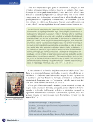 170 Filosofia Política
Ensino Médio
Uma vez colocados esses pressupostos, e sendo este o princípio da democracia, são de ín-
dole democrática os seguintes procedimentos: eleger todas as magistraturas entre todos os ci-
dadãos; governar todos a cada um, e cada um a todos, em alternância; sortear as magistraturas
ou na totalidade, ou então só as que não exijam experiência ou habilitação; não estipular qual-
quer nível de riqueza para se aceder às magistraturas, ou então estipular um limiar muito baixo;
impedir que o mesmo cidadão exerça duas vezes a mesma magistratura, a não ser em raras
circunstâncias e apenas naquelas escassas magistraturas que não se relacionam com a guer-
ra; reduzir ao mínimo o período de vigência de todas as magistraturas, ou então, do maior nú-
mero possível delas; atribuir administração da justiça a todos os cidadãos escolhidos entre to-
dos, discernindo as questões em litígio ou a maioria delas, e entre essas as mais importantes e
decisivas, como sejam, por exemplo, as relacionadas à fiscalização de contas públicas, com a
constituição, e com os contratos do foro privado; depor a supremacia das decisões nas mãos
da assembléia no tocante a todos os assuntos (...). Outro aspecto decisivo é o fato de nenhuma
magistratura ser vitalícia e, no caso de um determinado cargo ter resistido a uma antiga reforma,
ser democrático o facto de restringir o seu poder fazendo que a magistratura seja ocupada por
sorteio em vez de eleição. (ARISTÓTELES, Política, p. 445. 1317 b – 18 a 28; 1318 a)
Não nos esqueçamos que, para os atenienses, a eleição era um
princípio antidemocrático, portanto, deveria ser evitado. Eles enten-
diam que a eleição, poderia criar distinções na sociedade, afinal, esco-
lheriam-se os melhores (princípio da aristocracia) e com isso se abriria
espaço para que os interesses comuns fossem administrados por al-
guns (princípio da oligarquia). Por essa razão, os atenienses optavam
pelo sorteio. Os críticos da democracia ficavam estarrecidos com essa
prática, afinal, os cargos públicos sorteados eram muito importantes.
Aristóteles, nascido em Estagira, foi discípulo de Platão.
Em 343 a.C., a chamado de Filipe da Macedônia, vai para Pela e torna-se preceptor
de Alexandre – o Grande.
Em 355 a.C., retorna a Atenas e funda o Liceu.
Entre as suas principais obras estão: Ética a Nicômaco; Política; Metafísica e Poética.
Aristóteles (384 a 322 a.C.)<
Considerando-se a enorme responsabilidade do exercício da cida-
dania e as responsabilidades implicadas, o sorteio só poderia ser re-
alizado se o candidato fosse voluntário e capaz de uma rigorosa au-
to-avaliação. Uma vez disposto a exercer a cidadania, o candidato era
submetido à dokimasia, que era “um exame, não das suas competên-
cias, mas das suas virtudes cívicas” (ibid, 2003. p. 38).
Outro procedimento adotado na democracia ateniense era que os
cargos eram assumidos de forma colegiada, com o objetivo de salva-
guardar o poder das deliberações coletivas e minimizar os possíveis
equívocos individuais na condução dos trabalhos; “por fim, cada ma-
gistrado poderia ser suspenso em curso de mandato, por um voto da
Assembléia”. (id)
www.th.physik.uni-frankfurt.<
 