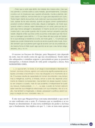 185A Política em Maquiavel
Filosofia
...Creio que a sorte seja árbitro da metade dos nossos atos, mas que
nos permite o controle sobre a outra metade, aproximadamente. Comparo
a sorte a um rio impetuoso que, quando enfurecido, inunda a planície, der-
ruba casas e edifícios, remove terra de um lugar para depositá-la em outro.
Todos fogem diante da sua fúria, tudo cede sem que se possa detê-la. Con-
tudo, apesar de ter esta natureza, quando as águas correm quietamente é
possível construir defesas contra elas, diques e barragens, de modo que,
quando voltem a crescer, sejam desviadas por um canal, para que seu ím-
peto seja menos selvagem e devastador. O mesmo se dá com a sorte, que
mostra todo o seu poder quando não foi posto nenhum empenho para lhe
resistir, dirigindo então sua fúria contra os pontos onde sabe que não há di-
que ou barragem para detê-la. /.../ O que disse até aqui pode ser bastan-
te no que abrange a resistência à sorte, de modo geral. /.../ O príncipe que
baseia seu poder inteiramente na sorte se arruína quando esta muda. Acre-
dito também que é prudente quem age de acordo com as circunstâncias, e
da mesma forma é infeliz quem age opondo-se ao que o seu tempo exige.
(MAQUIAVEL, 2005, p. 145-147)
O sucesso ou fracasso do Príncipe, para Maquiavel, não depende
da sorte, mas do modo como ele age nas circunstâncias. Tendo méto-
dos adequados e caminhos seguros e prevenindo-se para as possíveis
intempéries, o homem dotado de virtù pode conquistar a deusa. Para
SCHLESENER (1989),
(...) o que se tem, no fundo, é um elogio à racionalidade e liberdade do
homem: dominar a fortuna, agindo com autonomia significa apreender as re-
lações concretas e reconhecer o novo nas situações e no movimento da vi-
da. O sucesso resulta da capacidade do homem de entender o seu tempo;
mas a inteligência, sozinha, é limitada; vencer a sorte não depende unica-
mente do intelecto (compreender), mas também do desejo (querer): é preci-
so ser corajoso e ousado, mais do que prudente; é indispensável ter audá-
cia, bravura, impetuosidade... /... / ... ou seja, o poder do homem está em
saber exercitar sua inteligência relacionada com sua intrepidez; não só a ra-
zão, mas também a imaginação, o desejo, perpassam a política e abrem es-
paço à criação do novo. (SCHLESENER, 1989, p. 15)
É este novo que Maquiavel traz com tanta intensidade e que envol-
ve este confronto com a sorte. É o humano que se manifesta e se so-
brepõe ao determinismo. É uma nova redefinição do poder e da força
que o fundamenta. Isto implica em que “(...) não se trata mais apenas
Lourenço II (1492-1519).<
http://genealogia.netopia.pt<
 