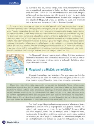 188 Filosofia Política
Ensino Médio
de Maquiavel não era, no seu tempo, uma coisa puramente ‘livresca’,
um monopólio de pensadores isolados, um livro secreto que circula
entre iniciados” (GRAMSCI, 1991, p. 10). Escrevendo coisas aplicáveis, Maquia-
vel pretende ensinar, educar, mas não a quem já sabe, ou que estaria
numa “elite dominante” necessariamente. Para Gramsci não parece es-
te o intento de Maquiavel. O que ele propõe vai além, tem propósito
maior. Vejamos as palavras do próprio Antonio Gramsci:
Pode-se, portanto, supor que Maquiavel tem em vista “quem não sabe”, que ele pretende educar po-
liticamente “quem não sabe”. Educação política não-negativa, dos que odeiam tiranos, como poderia en-
tender Foscolo, mas positiva, de quem deve reconhecer como necessários determinados meios, mesmo
se próprios dos tiranos, porque deseja determinados fins. Quem nasceu na tradição dos homens de gover-
no, absorvendo todo o complexo da educação no ambiente familiar, no qual predominam os interesses di-
násticos ou patrimoniais, adquire quase que automaticamente as características do político realista. Quem,
portanto, “não sabe”? a classe revolucionária da época, o “povo” e a “nação” italiana, a democracia urbana
que se exprime através dos Savanarola e dos Píer Soderini e não dos Castruccio e dos Valentino. Pode-se
deduzir que Maquiavel pretende persuadir estas forças da necessidade de ter um “chefe” que saiba aqui-
lo que quer e como obtê-lo, e de aceitá-lo com entusiasmo, mesmo se suas ações possam estar ou pa-
recer em contradição com a ideologia difundida na época: a religião. (GRAMSCI, 1991, p. 11)
Em Maquiavel, há uma construção da política de forma autônoma,
fundada na realidade, mas também na necessidade de mudar esta re-
alidade para conseguir o intento maior: a unificação da Itália e a fun-
dação do Estado italiano.
Maquiavel e a História como Método
A história é aconchego para Maquiavel. Nos seus momentos de infor-
túnio, quando de seu exílio em San Casciano, ele aprende com os clássi-
cos e esquece seus sofrimentos, como relata em carta a um amigo:
z
Chegando a noite, volto à minha casa e entro no meu gabinete de trabalho. Tiro as minhas roupas
cobertas de sujeira e pó e visto as minhas vestes dignas das cortes reais e pontifícias. Assim, conve-
nientemente trajado, visito as cortes principescas dos gregos e romanos antigos. Sou afetuosamente
recebido por eles e me nutro do único alimento a mim apropriado e para o qual nasci. Não me acanho
ao falar-lhes e pergunto das razões de suas ações; e eles com toda sua humanidade, me respondem.
Então, durante 4 horas não sinto sofrimentos, esqueço todos os desgostos, não me lembro da pobre-
za e nem a morte me atemoriza /.../. (Carta a F. Vettori, de 10/12/1513. In: WEFFORT, 1989, p. 16)
É na história que Maquiavel orienta o governante a buscar as lições,
aprendendo com as ações e os propósitos dos grandes homens. Ma-
quiavel está exatamente no centro de um “turbilhão” de novas idéias
que estão surgindo, numa fase de transição entre o antigo e o novo,
num reavaliar dos projetos políticos e ao mesmo tempo numa tentativa
de manutenção. Estão surgindo os Estados e a monarquia está perden-
do sua legitimação pela tradição de sangue ou linhagem para fundar-
Mapa da Itália.<
http://es.wikipedia.org<
 