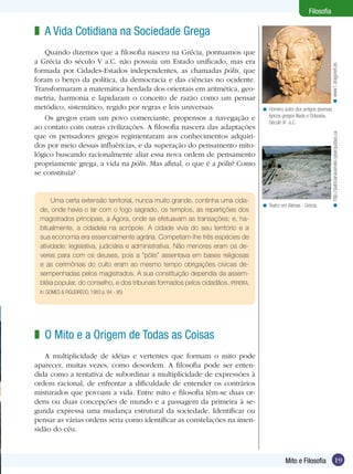 19
Filosofia
19Mito e Filosofia
Filosofia
A Vida Cotidiana na Sociedade Grega
Quando dizemos que a filosofia nasceu na Grécia, pontuamos que
a Grécia do século V a.C. não possuía um Estado unificado, mas era
formada por Cidades-Estados independentes, as chamadas pólis, que
foram o berço da política, da democracia e das ciências no ocidente.
Transformaram a matemática herdada dos orientais em aritmética, geo­
metria, harmonia e lapidaram o conceito de razão como um pensar
metódico, sistemático, regido por regras e leis universais.
Os gregos eram um povo comerciante, propensos a navegação e
ao contato com outras civilizações. A filosofia nascera das adaptações
que os pensadores gregos regimentaram aos conhecimentos adquiri-
dos por meio dessas influências, e da superação do pensamento mito-
lógico buscando racionalmente aliar essa nova ordem de pensamento
propriamente grega, a vida na pólis. Mas afinal, o que é a pólis? Como
se constituía?
z
Teatro em Atenas - Grécia.<
Uma certa extensão territorial, nunca muito grande, continha uma cida-
de, onde havia o lar com o fogo sagrado, os templos, as repartições dos
magistrados principais, a Ágora, onde se efetuavam as transações; e, ha-
bitualmente, a cidadela na acrópole. A cidade vivia do seu território e a
sua economia era essencialmente agrária. Competiam-lhe três espécies de
atividade: legislativa, judiciária e administrativa. Não menores eram os de-
veres para com os deuses, pois a “pólis” assentava em bases religiosas
e as cerimônias do culto eram ao mesmo tempo obrigações cívicas de-
sempenhadas pelos magistrados. A sua constituição dependia da assem-
bléia popular, do conselho, e dos tribunais formados pelos cidadãos. (PEREIRA,
In: GOMES & FIGUEIREDO, 1983 p. 94 - 95)
O Mito e a Origem de Todas as Coisas
A multiplicidade de idéias e vertentes que formam o mito pode
aparecer, muitas vezes, como desordem. A filosofia pode ser enten-
dida como a tentativa de subordinar a multiplicidade de expressões à
ordem racional, de enfrentar a dificuldade de entender os contrários
misturados que povoam a vida. Entre mito e filosofia têm-se duas or-
dens ou duas concepções de mundo e a passagem da primeira à se-
gunda expressa uma mudança estrutural da sociedade. Identificar ou
pensar as várias ordens seria como identificar as constelações na imen-
sidão do céu.
z
Homero autor dos antigos poemas
épicos gregos Ilíada e Odisséia.
Século IX a.C.
<
www1.dragonet.es<http://patricianavarrete.cyberquebec.ca<
 
