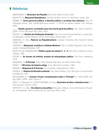 191A Política em Maquiavel
Filosofia
Referências:
ABBAGNANO, N. Dicionário de Filosofia. São Paulo: Martins Fontes, 2000.
BIGNOTTO, N. Maquiavel Republicano. Coleção Filosofia, volume 19. São Paulo: Loyola, 1991.
BOBBIO, N. Teoria geral da política: a filosofia política e as lições dos clássicos. Org.: Mi-
chelangelo Bovero. Trad.: Daniela Beccaccia Versiani. 11ª ed Rio de Janeiro: Elsevier / Ed. Campus,
2000.
_____. Estado, governo, sociedade: para uma teoria geral da política. Trad.: Marco Aurélio No-
gueira. 10ª ed. São Paulo: Paz e Terra, 2003.
BURNS, E. M. História da Civilização Ocidental. Trad. de Lourival Gomes Machado, Lourdes San-
tos Machado e Leonel Vallandro. 20ª ed. Porto Alegre: Editora Globo, 1977.
CARDOSO, S. (Org.). Retorno ao Republicanismo. Coleção Humanitas. Belo Horizonte: Editora
UFMG, 2004.
GRAMSCI, A. Maquiavel, a política e o Estado Moderno. Trad.: Luiz Máro Gazzaneo. 8ª ed. Rio de
Janeiro: Civilização Brasileira, 1991.
INSTITUTO DE HUMANIDADES. Política: guias de estudo 3 - 4 - 5. São Paulo: Instituto de Huma-
nidades, 1989.
LEFORT, C. As formas da história: ensaios de antropologia política. São Paulo: Brasiliense,
1979.
MAQUIAVEL, N. O Príncipe. Trad.: Pietro Nassetti. São Paulo: Ed. Martin Claret, 2005.
PINSKY, J. 100 textos de história antiga. 4ª ed. São Paulo: Contexto, 1988.
PINZANI, A. Maquiavel & O Príncipe. Rio de Janeiro: Jorge Zahar Ed., 2004.
RUSSELL, B. História da filosofia ocidental. Trad.: Breno Silveira. 2ª ed. São Paulo: Companhia Edi-
tora Nacional, 1967.
SCHLESENER, A. H. Crença e Força: considerações sobre o “Príncipe”. In.: Textos SEAF. Curi-
tiba: SEAF / UFPR, 1989, número 6.
SPITZ, J. F. Maquiavel. In.: CANTO-SPERBER. M. (org.). Dicionário de ética e filosofia moral, 2o
v.
São Leopoldo: Unisinos, 2003.
WEFFORT, F. C. (Org.). Os clássicos da política. Maquiavel, Hobbes, Locke, Montesquieu, Rousse-
au, “O Federalista”. Série Fundamentos 62. São Paulo: Atica, 1989.
z
 