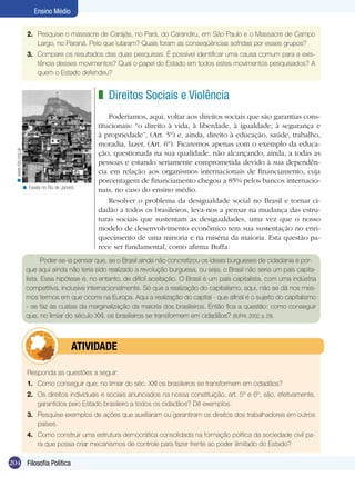 204 Filosofia Política
Ensino Médio
Direitos Sociais e Violência
Poderíamos, aqui, voltar aos direitos sociais que são garantias cons-
titucionais: “o direito à vida, à liberdade, à igualdade, à segurança e
à propriedade”, (Art. 5º) e, ainda, direito à educação, saúde, trabalho,
moradia, lazer, (Art. 6º). Ficaremos apenas com o exemplo da educa-
ção, questionada na sua qualidade, não alcançando, ainda, a todas as
pessoas e estando seriamente comprometida devido à sua dependên-
cia em relação aos organismos internacionais de financiamento, cuja
porcentagem de financiamento chegou a 85% pelos bancos internacio-
nais, no caso do ensino médio.
Resolver o problema da desigualdade social no Brasil e tornar ci-
dadão a todos os brasileiros, leva-nos a pensar na mudança das estru-
turas sociais que sustentam as desigualdades, uma vez que o nosso
modelo de desenvolvimento econômico tem sua sustentação no enri-
quecimento de uma minoria e na miséria da maioria. Esta questão pa-
rece ser fundamental, como afirma Buffa:
z
Poder-se-ia pensar que, se o Brasil ainda não concretizou os ideais burgueses de cidadania é por-
que aqui ainda não teria sido realizado a revolução burguesa, ou seja, o Brasil não seria um país capita-
lista. Essa hipótese é, no entanto, de difícil aceitação. O Brasil é um país capitalista, com uma indústria
competitiva, inclusive internacionalmente. Só que a realização do capitalismo, aqui, não se dá nos mes-
mos termos em que ocorre na Europa. Aqui a realização do capital - que afinal é o sujeito do capitalismo
- se faz às custas da marginalização da maioria dos brasileiros. Então fica a questão: como conseguir
que, no limiar do século XXI, os brasileiros se transformem em cidadãos? (BUFFA, 2002, p. 29).
Responda as questões a seguir:
1.	 Como conseguir que, no limiar do séc. XXI os brasileiros se transformem em cidadãos?
2.	 Os direitos individuais e sociais anunciados na nossa constituição, art. 5º e 6º, são, efetivamente,
garantidos pelo Estado brasileiro a todos os cidadãos? Dê exemplos.
3.	 Pesquise exemplos de ações que auxiliaram ou garantiram os direitos dos trabalhadores em outros
países.
4.	 Como construir uma estrutura democrática consolidada na formação política da sociedade civil pa-
ra que possa criar mecanismos de controle para fazer frente ao poder ilimitado do Estado?
	 ATIVIDADE
2.	 Pesquise o massacre de Carajás, no Pará, do Carandiru, em São Paulo e o Massacre de Campo
Largo, no Paraná. Pelo que lutaram? Quais foram as conseqüências sofridas por esses grupos?
3.	 Compare os resultados das duas pesquisas. É possível identificar uma causa comum para a exis-
tência desses movimentos? Qual o papel do Estado em todos estes movimentos pesquisados? A
quem o Estado defendeu?
www.risc.org.uk<
Favela no Rio de Janeiro<
 