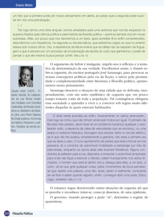 216 Filosofia Política
Ensino Médio
um fato que a primeira pode pôr nosso pensamento em alerta, ao passo que a segunda pode susci-
tar em nós uma perturbação.
(...)
Tão logo lemos uma obra singular, somos arrastados para uma aventura que nos faz esquecer os
quadros fixados pela ciência política e pela história da filosofia política – aventura sempre rica em novas
surpresas. Aliás, por pouco que nos reportemos a um texto, após acreditar tê-lo enfim compreendido,
descobrimos com freqüência, na segunda ou terceira leitura, que estivemos cegos ao que no entanto
estava sob nossos olhos. Ora, a experiência da leitura ensina que as idéias não se separam da lingua-
gem e que é sempre por um processo de incorporação da escrita do outro que ganhamos o poder de
pensar o que ele mesmo busca pensar. (LEFORT, 1999. p. 09, 10)
O argumento de Lefort é instigante, impele-nos à reflexão e à tenta-
tiva da demonstração da sua verdade. Escolhemos assim, o Ensaio so-
bre a cegueira, do escritor português José Saramago, para provocar as
nossas concepções políticas pela via da ficção, e talvez pela proximi-
dade e complementaridade entre literatura e filosofia política, aprimo-
rarmos nosso pensamento.
Saramago descreve a situação de uma cidade que se defronta, ines-
peradamente, com um surto epidêmico de cegueira que em pouco
tempo tomaria conta de toda a população. Tal contingência obrigaria
essa sociedade a aprender a viver e a conviver sob regras muito dife-
rentes daquelas às quais estavam habituados.
O sinal verde acendeu-se enfim, bruscamente os carros arrancaram,
mas logo se notou que não tinham arrancado todos por igual. O primeiro da
fila está meio parado, deve haver ali um problema mecânico qualquer, o ace-
lerador solto, a alavanca da caixa de velocidades que se encravou, ou uma
avaria no sistema hidráulico, blocagem dos travões, falha no circuito elétrico,
se é que não lhe acabou simplesmente a gasolina, não seria a primeira vez
que se dava o caso. O novo ajuntamento de peões que está a formar-se nos
passeios vê o condutor do automóvel imobilizado a esbracejar por trás do
pára-brisas, enquanto os carros atrás dele buzinam frenéticos. Alguns con-
dutores já saltaram para a rua, dispostos a empurrar o automóvel empanado
para onde não fique a estorvar o trânsito, batem furiosamente nos vidros fe-
chados, o homem que está lá dentro vira a cabeça para eles, a um lado, a
outro, vê-se que grita qualquer coisa, pelos movimentos da boca percebe-
se que repete uma palavra, uma não, duas, assim é realmente, consoante
se vai ficar a saber quando alguém, enfim, conseguir abrir uma porta, Estou
cego. (SARAMAGO, 1998. p.11-12)
Claude Lefort (1924) - Fi-
lósofo francês, foi colabora-
dor de Les Temps moder-
nes, fundador, com Cornelius
Castoriadis,da Revista Socia-
lisme ou Barbárie e da Revis-
ta Libre, com Pierre Clastres.
No Brasil publicou:As formas
da História; Pensando o polí-
tico; Desafios da escrita po-
lítica.
O romance segue descrevendo outras situações de cegueira até que
se percebe e reconhece tratar-se, como já dissemos, de uma epidemia.
O governo, visando proteger a parte “sã”, determina o regime de
quarentena.
 