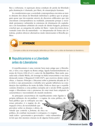225A Democracia em Questão
Filosofia
lhes a soberania. A superação dessa condição de perda da liberdade
pela dominação é chamada, por Marx, de emancipação humana.
Se considerarmos que a sociedade contemporânea encontra-se mui-
to distante dos ideais de liberdade individual e política que se propa-
gam quase que tão-somente através de discursos edificantes que não
encontram correspondência na realidade, justamente porque a socie-
dade permanece submetida às estruturas de dominação do capitalis-
mo e do formalismo arbitrário do estado de direito burguês, podemos
concluir que, as categorias de análise de Marx − tanto dos textos da ju-
ventude como dos da maturidade − se interpretadas de forma não or-
todoxa, podem oferecer alternativas muito interessantes à filosofia po-
lítica.
Republicanismo e a Liberdade
antes do Liberalismo
O republicanismo é uma corrente bem mais antiga que o liberalis-
mo, e tem a sua origem na Roma antiga, ligada fundamentalmente ao
nome de Cícero (106-43 a.C.), autor de Da República. Mais tarde, pas-
sada toda a Idade Média, ele ressurge na Itália renascentista e seu mais
destacado nome é Maquiavel (1469-1527), que escreveu dentre outras
obras, o famoso Príncipe e Discursos sobre a primeira década de Ti-
to Lívio e cujo pensamento e trabalho teve grande influência na cons-
tituição das repúblicas do norte da Itália. Pode-se dizer que o republi-
canismo dominou a cena política européia até o século XVIII, quando
surgiu o liberalismo com a promessa de estar mais bem adaptado às
características e necessidades do mundo moderno.
As principais características do republicanismo estão ligadas à
própria definição da res publica − o regime da coisa pública, do
bem público que se sobrepõe aos inte-
resses privados: é o regime da ab-
negação cívica; da racionalidade que
prevalece sobre os desejos e afetos, da
virtude que controla a fortuna, da ética na
política, do combate incessante à corrupção; é o regime
onde todos − governantes e governados − estão submetidos
às leis que eles mesmos criaram ou de alguma forma partici-
z
Cícero–www.geschichte.uni-muenchen.de<
Compare a idéia de emancipação defendida por Marx com a idéia de liberdade do liberalismo.
	 ATIVIDADE
 