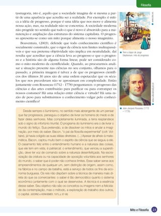 23
Filosofia
23Mito e Filosofia
Filosofia
tasmagoria, isto é, aquilo que a sociedade imagina de si mesma a par-
tir de uma aparência que acredita ser a realidade. Por exemplo: é míti-
ca a idéia de progresso, porque é uma idéia que nos move e alimenta
nossa ação, mas, na realidade não se concretiza. A sociedade moderna
não progride no sentido que tudo o que é novo é absorvido para a ma-
nutenção e ampliação das estruturas do sistema capitalista. O progres-
so apresenta-se como um mito porque alimenta o nosso imaginário.
Boaventura, (2003), defende que todo conhecimento científico é
socialmente construído, que o rigor da ciência tem limites inultrapassá-
veis e que sua pretensa objetividade não implica em neutralidade, daí
resulta que acreditar que a ciência leva ao progresso e que o progres-
so e a história são de alguma forma linear, pode ser considerado co-
mo o mito moderno da cientificidade. Quando, ao procurarmos anali-
sar a situação presente nas ciências no seu conjunto, olhamos para o
passado, a primeira imagem é talvez a de que os progressos científi-
cos dos últimos 30 anos são de uma ordem espetacular que os sécu-
los que nos precederam não se aproximam em complexidade. Então
juntamente com Rousseau (1712 - 1778) perguntamos: o progresso das
ciências e das artes contribuirão para purificar ou para corromper os
nossos costumes? Há uma relação entre ciência e virtude? Há uma ra-
zão de peso para substituirmos o conhecimento vulgar pelo conheci-
mento científico?
Jean-Jacques Rousseau (1712
– 1778).
<
Trem a Vapor de Jorge
Stephenson, mito do progresso.
<
Desde sempre o iluminismo, no sentido mais abrangente de um pensar
que faz progressos, perseguiu o objetivo de livrar os homens do medo e de
fazer deles senhores. Mas completamente iluminada, a terra resplandece
sob o signo do infortúnio triunfal. O programa do iluminismo era o de livrar o
mundo do feitiço. Sua pretensão, a de dissolver os mitos e anular a imagi-
nação, por meio do saber. Bacon, “o pai da filosofia experimental” (cofr. Vol-
taire), já havia coligido as suas idéias diretrizes. (...) Apesar de alheio à mate-
mática, Bacon, captou muito bem o espírito da ciência que se seguiu a ele.
O casamento feliz entre o entendimento humano e a natureza das coisas,
que ele tem em vista, é patriarcal: o entendimento, que venceu a supersti-
ção, deve ter voz de comando sobre a natureza desenfeitiçada. Na escra-
vização da criatura ou na capacidade de oposição voluntária aos senhores
do mundo, o saber que é poder não conhece limites. Esse saber serve aos
empreendimentos de qualquer um, sem distinção de origem, assim como,
na fábrica e no campo de batalha, está a serviço de todos os fins da eco-
nomia burguesa. Os reis não dispõem sobre a técnica de maneira mais di-
reta do que os comerciantes: o saber é tão democrático quanto o sistema
econômico juntamente com o qual se desenvolve. A técnica é a essência
desse saber. Seu objetivo não são os conceitos ou imagens nem a felicida-
de da contemplação, mas o método, a exploração do trabalho dos outros,
o capital. (ADORNO e HORKHEIMER, 1975, p. 97-98)
www.xtec.es<www.culturabrasil.pro.br<
 