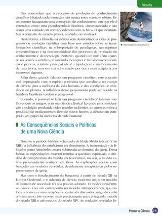 251Pensar a Ciência
Filosofia
Eles concordam que o processo de produção do conhecimento
científico é forjado pela interação não neutra entre sujeito e objeto. Es-
tes autores inauguram uma concepção de conhecimento em que ele é
entendido como uma pseudoverdade histórica, circunstanciada e não
como uma verdade em correspondência com os fatos. O que desmisti-
fica o conceito de ciência pronta, acabada, ou imutável.
Desta forma, a filosofia da ciência vem desmentindo a idéia de pro-
gresso ou evolução científica com base nos estudos sobre as trans-
formações científicas, na sobreposição de paradigmas, nas rupturas
epistemológicas e na descontinuidade dos processos de produção do
conhecimento e da tecnologia. Portanto, quando um novo fato apare-
ce no cenário científico provocando inovações e transformações teóri-
cas e práticas, o intuito principal não é a lapidação e o melhoramento
de uma teoria, mas sim sua substituição por outra mais adaptada aos
interesses vigentes.
Além disso, quando falamos em progresso científico, este conceito
está impregnado com o espírito positivista que acreditava no avanço
da ciência para a melhoria da vida humana e das condições de exis-
tência no planeta. A influência desse pensamento pode ser notada na
bandeira brasileira (ordem e progresso).
Contudo, é possível se falar em progresso científico? Estamos me-
lhores que os antigos, com sua ciência clássica? Levando em considera-
ção a poluição produzida pelas grandes indústrias, as patentes sobre a
produção de medicamentos além de outros fatores, a ciência tem cum-
prido seu papel na melhoria da vida humana?
www.diaadiaeducacao.pr.gov.br<
As Conseqüências Sociais e Políticas
de uma Nova Ciência
Durante o período histórico chamado de Idade Média (século V ao
XIII), a influência do catolicismo era dominante. A interpretação de fi-
lósofos como Aristóteles, estava submetida ao domínio da igreja. Desta
forma, as especulações estavam restritas a questões espirituais, o mo-
delo de compreensão do mundo era teocêntrico, ou seja, o mundo es-
tava pretensamente centrado em Deus. As explicações aceitas eram
baseadas em verdades reveladas, devidamente interpretadas pelos re-
presentantes da igreja.
Mas com o fortalecimento da burguesia a partir do século XII na
Europa Ocidental, e o advento da ciência moderna um novo modelo
de homem de sociedade foi aos poucos adotado. O modelo teocêntri-
co passou a ter um contraponto no modelo antropocêntrico, que co-
loca o homem e suas relações no centro da discussão, surgindo então
o humanismo, isto ocorreu mais precisamente entre a segunda metade
do século XIII e até meados do século XIV. As verdades reveladas fo-
z
 